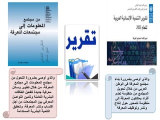 ‫بناء‬ ‫بضرورة‬ ‫أوصى‬ ‫والذي‬
‫الوطن‬ ‫في‬ ‫المعرفة‬ ‫مجتمع‬
‫تحويل‬ ‫خالل‬ ‫من‬ ‫العربي‬
‫تضم‬ ‫منظومة‬ ‫من‬ ‫المجتمع‬
‫إلى‬ ‫المعرفة‬ ‫يمتلكون‬ ‫أفراد‬
‫إنتاج‬ ‫حول‬ ‫تتمحور‬ ‫منظومة‬
‫المعرفة‬ ‫وتوظيف‬ ‫ونشر‬
‫من‬ ‫التحول‬ ‫بضرورة‬ ‫أوصى‬ ‫والذي‬
‫مجتمع‬ ‫إلى‬ ‫المعلومات‬ ‫مجتمع‬
‫وسائل‬ ‫تطوير‬ ‫خالل‬ ‫من‬ ،‫المعرفة‬
‫الطاقات‬ ‫لتفعيل‬ ‫جديدة‬ ‫معرفية‬
‫التواصل‬ ‫وتأمين‬ ‫الكامنة‬ ‫البشرية‬
‫أجل‬ ‫من‬ ‫المجتمعات‬ ‫بين‬ ‫المعرفي‬
‫وتحقيق‬ ،‫المعرفة‬ ‫ونشر‬ ‫اكتساب‬
‫المستدامة‬ ‫البشرية‬ ‫التنمية‬
 