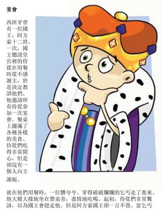 宴會
西班牙曾
有一位國
王，阿方
索十二世。
一次，國
王聽說皇
宮裡的侍
從在用餐
時從不感
謝主，於
是決定教
訓他們。
他邀請所
有侍從參
加一次宴
會。餐桌
上擺滿了
各種各樣
的美食。
侍從們吃
得非常開
心，但是
卻沒有一
個人向主
謝飯。
就在他們用餐時，一位髒兮兮、穿得破破爛爛的乞丐走了進來。
他大模大樣地坐在禦桌旁，盡情地吃喝。起初，侍從們非常驚
訝，以為國王會趕走他。但是阿方索國王卻一言不發。當乞丐
 