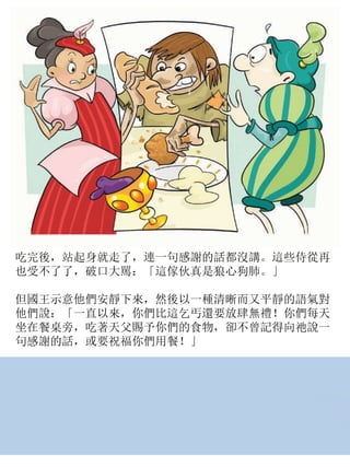 吃完後，站起身就走了，連一句感謝的話都沒講。這些侍從再
也受不了了，破口大駡：「這傢伙真是狼心狗肺。」
但國王示意他們安靜下來，然後以一種清晰而又平靜的語氣對
他們說：「一直以來，你們比這乞丐還要放肆無禮！你們每天
坐在餐桌旁，吃著天父賜予你們的食物，卻不曾記得向祂說一
句感謝的話，或要祝福你們用餐！」
 