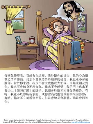 每當你仰望我，我就會在這裡。我聆聽你的禱告，我的心為憐
憫之情所感動。我永不會厭倦於聆聽你的禱告。我也永不會遠
離你。對於你來說，我永不會太疲倦或太忙碌，而無法顧及到
你。我永不會轉身不理會你。我永不會睡覺，我的門上也永不
會掛上「請勿打擾」的牌子。我總會聆聽和回答你的禱告。有
時，我並不以你所祈求的、或你認為我應當做的事來回答你；
有時，你並不立刻看到回答，但是我總是會聆聽、總是會回答
你。
Cover image background by Upklayak via Freepik. Foreground images of children designed by Freepik. All other
images © TFI. Text adapted from the original 12 Foundations Stones classes. Featured on www.freekidstories.org
 