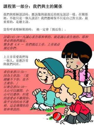 課程第一部分：我們與主的關係
我們與耶穌談話時，應該像與最親近的朋友談話一樣。在關係
裡，不能只是一個人談話！我們應確保不只是自己對主說，最
重要的，是聽主說。
當你呼求耶穌幫助時， 祂一定會「親近你」。
詩篇145:18—凡誠心求告耶和華的，就是誠心求告祂的，耶和
華必與他們親近。
雅各書 4:8 － 你們親近上帝，上帝就必
親近你們。
上主非常愛我們每
一個人，並應許常
與我們同在。
希伯來書13:5b—
因為主曾說：「我
總撇不下你，也不
丟棄你。」
以賽亞書54:10—
大山可以挪開，小
山可以遷移，但我
的慈愛必不離開你，
我平安的約也不遷
移，這是憐憫你的
耶和華說的。
 