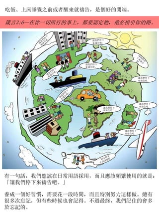 吃飯、上床睡覺之前或者醒來就禱告，是個好的開端。
箴言3:6—在你一切所行的事上，都要認定祂，祂必指引你的路。
有一句話，我們應該在日常用語採用，而且應該頻繁使用的就是：
「讓我們停下來禱告吧。」
養成一個好習慣，需要花一段時間，而且特別努力這樣做。總有
很多次忘記，但有些時候也會記得。不過最終，我們記住的會多
於忘記的。
讓我們停下
來禱告吧。
讓我們停下
來禱告吧。
讓我們停下
來禱告吧。
讓我們停下
來禱告吧。
讓我們停下
來禱告吧。
 