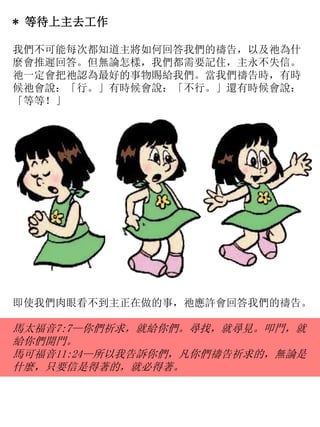 * 等待上主去工作
我們不可能每次都知道主將如何回答我們的禱告，以及祂為什
麼會推遲回答。但無論怎樣，我們都需要記住，主永不失信。
祂一定會把祂認為最好的事物賜給我們。當我們禱告時，有時
候祂會說：「行。」有時候會說：「不行。」還有時候會說：
「等等！」
即使我們肉眼看不到主正在做的事，祂應許會回答我們的禱告。
馬太福音7:7—你們祈求，就給你們。尋找，就尋見。叩門，就
給你們開門。
馬可福音11:24—所以我告訴你們，凡你們禱告祈求的，無論是
什麼，只要信是得著的，就必得著。
 