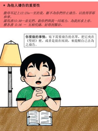 * 為他人禱告的重要性
撒母耳記上12:23a—至於我，斷不為你們停止禱告，以致得罪耶
和華。
羅馬書15:30—弟兄們，勸你們與我一同竭力，為我祈求上帝。
雅各書 5:16 － 互相代禱，好得到醫治。
你要做的事情：寫下需要禱告的名單，把它夾在
《聖經》裡、或者是放在床頭，來提醒自己去為
之禱告。
 