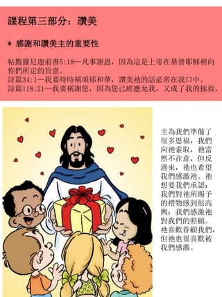 課程第三部分：讚美
* 感謝和讚美主的重要性
帖撒羅尼迦前書5:18—凡事謝恩，因為這是上帝在基督耶穌裡向
你們所定的旨意。
詩篇34:1—我要時時稱頌耶和華，讚美祂的話必常在我口中。
詩篇118:21—我要稱謝您，因為您已經應允我，又成了我的拯救。
主為我們準備了
很多恩福，我們
向祂索取，祂當
然不在意，但反
過來，祂也希望
我們感激祂。祂
想要我們承認：
我們對祂所賜予
的禮物感到很高
興；我們感激祂
對我們的照顧。
祂喜歡眷顧我們，
但祂也很喜歡被
我們感激。
 