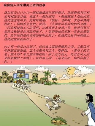 痲瘋病人回來讚美上帝的故事
路加福音17:12-19—耶穌繼續前往耶路撒冷，途經撒瑪利亞和
加利利的交界處。祂進入一個村莊時，十個痲瘋病人迎面而來。
他們遠遠地站著，高聲呼喊道：「耶穌，老師啊，求你可憐我
們吧！」耶穌看見他們，就說：「去讓祭司察看你們的身體。」
（因為根據猶太人的習俗，在麻瘋病人痊癒之後，應該到祭司
那裡去檢驗是否真的痊癒了。）他們卻相信耶穌一定會治癒他
們，所以他們便照著祂的吩咐去做了；在他們去見祭司的路上，
他們的病就被治好了。
內中有一個見自己好了，就回來大聲歸榮耀於上帝。又俯伏在
耶穌腳前感謝祂。這人是撒瑪利亞人。耶穌說：「潔淨了的不
是十個人嗎？那九個在哪裡呢？除了這外族人，再沒有別人回
來歸榮耀於上帝嗎？」就對那人說：「起來走吧，你的信救了
你。」
 