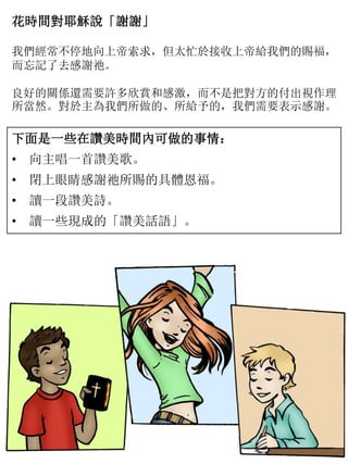 花時間對耶穌說「謝謝」
我們經常不停地向上帝索求，但太忙於接收上帝給我們的賜福，
而忘記了去感謝祂。
良好的關係還需要許多欣賞和感激，而不是把對方的付出視作理
所當然。對於主為我們所做的、所給予的，我們需要表示感謝。
下面是一些在讚美時間內可做的事情：
• 向主唱一首讚美歌。
• 閉上眼睛感謝祂所賜的具體恩福。
• 讀一段讚美詩。
• 讀一些現成的「讚美話語」。
 