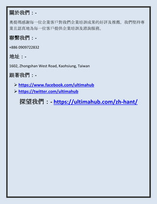 關於我們：-
奧提瑪感謝每一位企業客戶對我們企業培訓成果的好評及推薦。我們堅持專
業且認真地為每一位客戶提供企業培訓及諮詢服務。
聯繫我們：-
+886 0909722832
地址：-
1602, Zhongshan West Road, Kaohsiung, Taiwan
跟著我們：-
 https://www.facebook.com/ultimahub
 https://twitter.com/ultimahub
探望我們：- https://ultimahub.com/zh-hant/
 