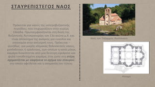 ΣΤΑΥΡΕΠΙΣΤΕΓΟΣ ΝΑΟΣ
Πρόκειται για ναούς της υστεροβυζαντινής
περιόδου, που επιχωριάζουν στην κυρίως
Ελλάδα. Πρωτοεμφανίζονται στη δύση της
Βυζαντινής Αυτοκρατορίας τον 13ο αιώνα μ.Χ. και
είναι αποκύημα της ανάγκης για ευκολία και
οικονομία στην ανέγερσή τους. Πρόκειται –
συνήθως- για μικρής κλίμακας θολοσκεπείς ναούς,
μονόκλιτους ή τρίκλιτους, των οποίων η κατά μήκος
καμάρα διακόπτεται από μία δεύτερη εγκάρσια και
ψηλά τοποθετημένη καμάρα, έτσι ώστε στη στέγη
σχηματίζεται με σαφήνεια το σχήμα του σταυρού,
στο οποίο οφείλεται και η ονομασία του τύπου.
Ναός των Ταξιαρχών, Κωστάνιανη
Κάτοψη
 