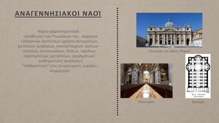 ΑΝΑΓΕΝΝΗΣΙΑΚΟΙ ΝΑΟΊ
Κύρια χαρακτηριστικά :
- αναβίωση των Ρωμαϊκών και αρχαίων
ελληνικών προτύπων (χρήση αετωμάτων,
μετοπών, ζωφόρων, κιονοστοιχιών, κιόνων –
πεσσών, κιονοκράνων, θόλων, αψίδων,
προσωπείων, μεταλλίων, αγαλμάτων)
- μαθηματικές αναλογίες
- "καθαρότητα" στις γεωμετρικές μορφές -
συμμετρία
Εκκλησία του Αγίου Πέτρου
Εσωτερικό Κάτοψη
 