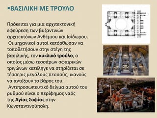 ΒΑΣΙΛΙΚΗ ΜΕ ΤΡΟΥΛΟ
Πρόκειται για μια αρχιτεκτονική
εφεύρεση των βυζαντινών
αρχιτεκτόνων Ανθέμιου και Ισίδωρου.
Οι μηχανικοί αυτοί κατόρθωσαν να
τοποθετήσουν στην στέγη της
βασιλικής, τον κυκλικό τρούλο, ο
οποίος μέσω τεσσάρων σφαιρικών
τριγώνων κατέληγε να στηρίζεται σε
τέσσερις μεγάλους πεσσούς, ικανούς
να αντέξουν το βάρος του.
Αντιπροσωπευτικό δείγμα αυτού του
ρυθμού είναι ο περίφημος ναός
της Αγίας Σοφίας στην
Κωνσταντινούπολη.
 