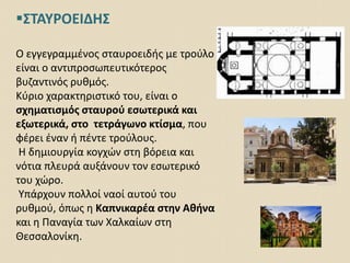 ΣΤΑΥΡΟΕΙΔΗΣ
Ο εγγεγραμμένος σταυροειδής με τρούλο
είναι ο αντιπροσωπευτικότερος
βυζαντινός ρυθμός.
Κύριο χαρακτηριστικό του, είναι ο
σχηματισμός σταυρού εσωτερικά και
εξωτερικά, στο τετράγωνο κτίσμα, που
φέρει έναν ή πέντε τρούλους.
Η δημιουργία κογχών στη βόρεια και
νότια πλευρά αυξάνουν τον εσωτερικό
του χώρο.
Υπάρχουν πολλοί ναοί αυτού του
ρυθμού, όπως η Καπνικαρέα στην Αθήνα
και η Παναγία των Χαλκαίων στη
Θεσσαλονίκη.
 