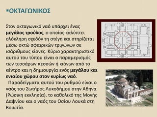 ΟΚΤΑΓΩΝΙΚΟΣ
Στον οκταγωνικό ναό υπάρχει ένας
μεγάλος τρούλος, ο οποίος καλύπτει
ολόκληρη σχεδόν τη στέγη και στηρίζεται
μέσω οκτώ σφαιρικών τριγώνων σε
ισάριθμους κίονες. Κύριο χαρακτηριστικό
αυτού του τύπου είναι ο παραμερισμός
των τεσσάρων πεσσών ή κιόνων από το
κέντρο και η δημιουργία ενός μεγάλου και
ενιαίου χώρου στον κυρίως ναό.
Παραδείγματα αυτού του ρυθμού είναι ο
ναός του Σωτήρος Λυκοδήμου στην Αθήνα
(Ρώσικη εκκλησία), το καθολικό της Μονής
Δαφνίου και ο ναός του Οσίου Λουκά στη
Βοιωτία.
 