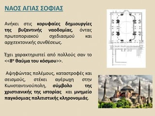 ΝΑΟΣ ΑΓΙΑΣ ΣΟΦΙΑΣ
Ανήκει στις κορυφαίες δημιουργίες
της βυζαντινής ναοδομίας, όντας
πρωτοποριακού σχεδιασμού και
αρχιτεκτονικής συνθέσεως.
Έχει χαρακτηριστεί από πολλούς σαν το
<<8ο θαύμα του κόσμου>>.
Αψηφώντας πολέμους, καταστροφές και
σεισμούς, στέκει αγέρωχη στην
Κωνσταντινούπολη, σύμβολο της
χριστιανικής της ιστορίας και μνημείο
παγκόσμιας πολιτιστικής κληρονομιάς.
 