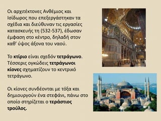 Οι αρχιτέκτονες Ανθέμιος και
Ισίδωρος που επεξεργάστηκαν τα
σχέδια και διεύθυναν τις εργασίες
κατασκευής τη (532-537), έδωσαν
έμφαση στο κέντρο, δηλαδή στον
καθ' ύψος άξονα του ναού.
Το κτίριο είναι σχεδόν τετράγωνο.
Τέσσερις ογκώδεις τετράγωνοι
κίονες σχηματίζουν το κεντρικό
τετράγωνο.
Οι κίονες συνδέονται με τόξα και
δημιουργούν ένα στεφάνι, πάνω στο
οποίο στηρίζεται ο τεράστιος
τρούλος.
 