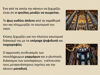 Ένα από τα οποία την κάνουν να ξεχωρίζει
είναι ότι ο τρούλος μοιάζει να αιωρείται.
Το φως εισδύει άπλετο από τα παράθυρά
του και πλημμυρίζει το εσωτερικό του
ναού.
Επίσης ξεχωρίζει για τον πλούσιο εσωτερικό
διάκοσμό της με τα υπέροχα ψηφιδωτά και
τοιχογραφίες.
Ο αρμονικός συνδυασμός των
ποικιλόχρωμων μαρμάρων και ο γλυπτικός
διάκοσμος των κιονόκρανων, ενέπνευσαν
τους μεταγενέστερους τεχνίτες και την
κάνουν μοναδική.
 