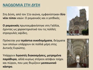 ΝΑΟΔΟΜΙΑ ΣΤΗ ΔΥΣΗ
Στη Δύση, από τον 11ο αιώνα, εμφανίστηκαν δύο
νέοι τύποι ναών: Ο ρομανικός και ο γοτθικός.
Ο ρομανικός πρωτοεμφανίστηκε στη Γαλλία,
έχοντας ως χαρακτηριστικό του τις πολλές
στρογγυλές αψίδες.
Πρόκειται για τεράστια οικοδομήματα, δείγματα
των οποίων υπάρχουν σε πολλά μέρη στης
Δυτικής Ευρώπης.
Υπάρχουν λιγοστές διακοσμήσεις, μετρημένα
παράθυρα, αλλά κυρίως στέρεοι ατόφιοι τοίχοι
και πύργοι, που μας θυμίζουν μεσαιωνικό
κάστρο.
 