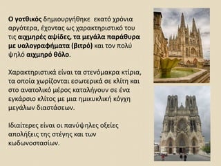 Ο γοτθικός δημιουργήθηκε εκατό χρόνια
αργότερα, έχοντας ως χαρακτηριστικό του
τις αιχμηρές αψίδες, τα μεγάλα παράθυρα
με υαλογραφήματα (βιτρό) και τον πολύ
ψηλό αιχμηρό θόλο.
Χαρακτηριστικά είναι τα στενόμακρα κτίρια,
τα οποία χωρίζονται εσωτερικά σε κλίτη και
στο ανατολικό μέρος καταλήγουν σε ένα
εγκάρσιο κλίτος με μια ημικυκλική κόγχη
μεγάλων διαστάσεων.
Ιδιαίτερες είναι οι πανύψηλες οξείες
απολήξεις της στέγης και των
κωδωνοστασίων.
 