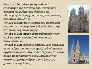 Κατά τον 15ο αιώνα, με τη σταδιακή
επικράτηση της Αναγέννησης, αναβίωσαν
στοιχεία και ρυθμοί της κλασικής και
ελληνορωμαϊκής αρχιτεκτονικής, ενώ το ύφος
βασίστηκε στη λογική.
Τον 17ο αιώνα, θα επικρατήσουν τα στοιχεία
μπαρόκ με την εκφραστική ελευθερία και την
επιτηδευμένη διακόσμηση.
Τον 18ο αιώνα αρχές 19ου αιώνα κτίστηκαν
ναοί επηρεασμένοι από το πνεύμα του
νεοκλασικισμού.
Τον 20ό αιώνα κατασκευάστηκαν νέοι σύμφωνα
με το ρεύμα του μοντερνισμού, ενώ σήμερα οι
αρχιτέκτονες δοκιμάζουν νέες τεχνικές και υλικά
σε μια προσπάθεια να ενσωματώσουν τον
αστικό και μεταμοντέρνο τρόπο ζωής των
χριστιανών της Δύσης.
 