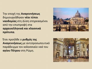 Την εποχή της Αναγεννήσεως
δημιουργήθηκαν νέοι τύποι
ναοδομίας στη Δύση επηρεασμένοι
από την επιστροφή στα
αρχαιοελληνικά και κλασσικά
πρότυπα.
Έτσι προήλθε ο ρυθμός της
Αναγεννήσεως με αντιπροσωπευτικό
παράδειγμα τον κολοσσιαίο ναό του
αγίου Πέτρου στη Ρώμη.
 