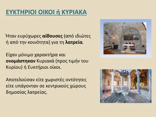 ΕΥΚΤΗΡΙΟΙ ΟΙΚΟΙ ή ΚΥΡΙΑΚΑ
Ήταν ευρύχωρες αίθουσες (από ιδιώτες
ή από την κοινότητα) για τη λατρεία.
Είχαν μόνιμο χαρακτήρα και
ονομάστηκαν Κυριακά (προς τιμήν του
Κυρίου) ή Ευκτήριοι οίκοι.
Αποτελούσαν είτε χωριστές οντότητες
είτε υπάγονταν σε κεντρικούς χώρους
δημοσίας λατρείας.
 