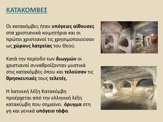 ΚΑΤΑΚΟΜΒΕΣ
Οι κατακόμβες ήταν υπόγειες αίθουσες
στα χριστιανικά κοιμητήρια και οι
πρώτοι χριστιανοί τις χρησιμοποιούσαν
ως χώρους λατρείας του Θεού.
Κατά την περίοδο των διωγμών οι
χριστιανοί συναθροίζονταν μυστικά
στις κατακόμβες όπου και τελούσαν τις
θρησκευτικές τους τελετές.
Η λατινική λέξη Κατακόμβη
προέρχεται από την ελληνική λέξη
κατακύμβη που σημαίνει όρυγμα στη
γη και γενικά υπόγειο τάφο.
 