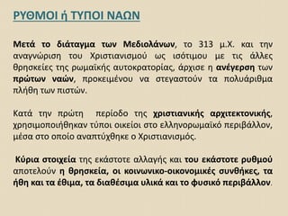 ΡΥΘΜΟΙ ή ΤΥΠΟΙ ΝΑΩΝ
Μετά το διάταγμα των Μεδιολάνων, το 313 μ.Χ. και την
αναγνώριση του Χριστιανισμού ως ισότιμου με τις άλλες
θρησκείες της ρωμαϊκής αυτοκρατορίας, άρχισε η ανέγερση των
πρώτων ναών, προκειμένου να στεγαστούν τα πολυάριθμα
πλήθη των πιστών.
Κατά την πρώτη περίοδο της χριστιανικής αρχιτεκτονικής,
χρησιμοποιήθηκαν τύποι οικείοι στο ελληνορωμαϊκό περιβάλλον,
μέσα στο οποίο αναπτύχθηκε ο Χριστιανισμός.
Κύρια στοιχεία της εκάστοτε αλλαγής και του εκάστοτε ρυθμού
αποτελούν η θρησκεία, οι κοινωνικο-οικονομικές συνθήκες, τα
ήθη και τα έθιμα, τα διαθέσιμα υλικά και το φυσικό περιβάλλον.
 