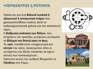 ΠΕΡΙΚΕΝΤΡΟΣ ή ΡΟΤΟΝΤΑ
Πρόκειται για ένα θολωτό κυκλικό ή
εξαγωνικό ή οκταγωνικό κτήριο που
χρησιμοποιήθηκε ευρέως κατά τα
παλαιοχριστιανικά χρόνια για την κατασκευή
ναών.
Η βαθμιαία ανάταση των θόλων, που
στηρίζουν τον τρούλλο, ανυψώνει αυτόματα
το βλέμμα του θεατή προς το φως.
Το ιερό, τοποθετείται υποχρεωτικά στο
κέντρο του ναού, προκειμένου όλοι οι
μετέχοντες της Θείας Λατρείας να έχουν
οπτική των τεκταινομένων.
Πρότυπο αυτού του ρυθμού θεωρείται το
Πάνθεον στη Ρώμη.
 