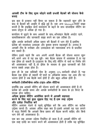 आपकी टीम क
े यलए मूल्य ज डने वाली प्रभावी बैठक ों की ि जना क
ै से
बनाएों
इस िार् से इनकार नहीं ककया जा सकर्ा है कक महामारी शरू होने क
े
िाद से िैठकों की आवृकत्त में वृल्द्ध हुई है। एक अन्य Microsoft ररपोर्ट साझा
करर्ी है कक हाइकब्रड कायट वार्ावरर् क
े िढ़ने क
े साथ साप्ताकहक मीकर्ंग का
समय दोगना से अकधक हो गया है।
कायाटलय में जड़ने क
े कम अवसरों क
े साथ, ऑनलाइन िैठक
ें अपडेर् रहने,
सामाकजककरर् और जानकारी साझा करने का एक र्रीका है।
चूंकक आपक
े कमटचारी अकधक प्रकार की िैठकों में भाग लेर्े हैं, इसकलए
प्रत्येक को यथासंभव उत्पादक और कशल िनाना महत्वपूर्ट है। अन्यथा, वे
आपकी र्ीम क
े मनोिल और उत्पादकर्ा को नकारात्मक रूप से प्रभाकवर्
कर सकर्े हैं।
लेककन इससे पहले कक आप अपनी अगली िैठक की योजना िनाना शरू
करें, अपने आप से यह प्रश्न पूछें - क्या िैठक वास्तव में आवश्यक है, या यह
एक ईमेल हो सकर्ी है? उदाहरर् क
े कलए, यकद मीकर्ंग में चचाट या कनर्टय लेने
की आवश्यकर्ा नहीं है, र्ो ईमेल क
े माध्यम से कछ जानकारी को ररले
करना सिसे अच्छा होर्ा है।
हाल ही क
े एक सवेमंकी पोल क
े अनसार, 32% कमटचारी सोचर्े हैं, "यह
िैठक एक ईमेल हो सकर्ी थी" सभी या अकधकांश समय। यह आम र्ौर पर
भावना होर्ी है जि िैठक
ें व्यथट होर्ी हैं और िहुर् अकधक होर्ी हैं।
कमभचारी-टेलीकॉन्फ्र
ें स-कॉल-टाइप-ऑफ-मीयटोंग्स
हालााँकक, जि आपको मीकर्ंग की योजना िनाने की आवश्यकर्ा होर्ी है, र्ो
प्रत्येक को आपक
े समय और आपक
े कमटचाररयों क
े समय क
े हर कमनर् क
े
लायक होना चाकहए।
अयधक क
ु शल मीयटोंग आि यजत करने में आपकी सहािता
करने क
े यलए िहाों क
ु छ सुझाव यदए गए हैं:एक स्पष्ट उद्देश्य
और एजेंडा यनधाभररत करें
मीकर्ंग आमंत्रर् भेजने से पहले, सकनकिर् करें कक आप मीकर्ंग का सर्ीक
उद्देश्य जानर्े हैं। आपका अंकर्म लक्ष् क्या है? इससे आपको यह पर्ा लगाने
में मदद कमलेगी कक आपको ककस प्रकार की िैठक करनी चाकहए और ककसे
भाग लेने की आवश्यकर्ा है।
एक िार जि आपका उद्देश्य कनधाटररर् हो जार्ा है, र्ो आपकी मीकर्ंग को
एक स्पष्ट एजेंडे का पालन करने की आवश्यकर्ा होर्ी है र्ाकक यह सकनकिर्
 