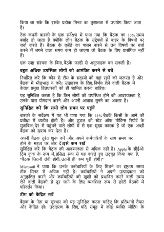 ककया जा सक
े कक इसक
े प्रत्येक कमनर् का कशलर्ा से उपयोग ककया जार्ा
है।
र्ेक क
ं पनी िारको क
े एक सवेक्षर् में पाया गया कक िैठक का 13% समय
ििाटद हो जार्ा है क्योंकक लोग िैठक क
े उद्देश्यों से िाहर क
े कवषयों पर
चचाट करर्े हैं। िैठक क
े एजेंडे का पालन करने से उन कवषयों पर चचाट
करने में लगने वाला समय कम हो जाएगा जो िैठक क
े कलए प्रासंकगक नहीं
हैं।
एक स्पष्ट संरचना क
े किना, िैठक
ें जल्दी से अनत्पादक िन सकर्ी हैं।
बहुत अयधक उपस्स्थत ल ग ों क आमोंयत्रत करने से बचें
कनधाटररर् करें कक कौन से र्ीम क
े सदस्यों को वहां रहने की जरूरर् है और
िैठक में भीड़भाड़ न करें। उदाहरर् क
े कलए, कनर्टय लेने वाली िैठक में
क
े वल प्रमख कहर्धारकों को ही शाकमल करना चाकहए।
यह सकनकिर् करर्ा है कक कजन लोगों को उपल्थथर् होने की आवश्यकर्ा है,
उनक
े पास योगदान करने और अपनी आवाज़ सनने का अवसर है।
सुयनयित करें यक सभी ल ग समि पर पहुोंचें
िारको क
े सवेक्षर् में यह भी पाया गया कक 11% िैठक
ें ककसी क
े आने की
प्रर्ीक्षा में व्यर्ीर् होर्ी हैं। और ड
ू डल की िेर् ऑि मीकर्ंग्स ररपोर्ट क
े
मर्ाकिक, देर से पहुंचने वाले लोगों में से एक मख्य कारक है जो एक अच्छी
िैठक को खराि कर देर्ा है।
अपनी िैठक र्रंर् शरू करें और अपने कमटचाररयों क
े साथ समय पर
होने क
े महत्व पर जोर दें।इसे कम रखें
सकनकिर् करें कक िैठक की आवश्यकर्ा से अकधक नहीं है। Apple क
े सीईओ
कर्म कक क
े रूप में, प्रकसद्ध रूप से यह कहर्े हुए उद् धृर् ककया गया है,
"िैठक कजर्नी लंिी होगी, उर्नी ही कम पूरी होगी।"
Microsoft ने पाया कक उनक
े कमटचाररयों क
े कलए कमलने का इष्टर्म समय
र्ीस कमनर् से अकधक नहीं है। कमटचाररयों ने अपनी उत्पादकर्ा को
अनक
ू कलर् करने और कमटचाररयों की खशी को प्रभाकवर् करने वाली समय
लेने वाली िैठकों से दू र जाने क
े कलए व्यवल्थथर् रूप से छोर्ी िैठकों में
पररवर्टन ककया।
टीम क क
ें यित रखें
िैठक क
े नेर्ा या सूत्रधार को यह सकनकिर् करना चाकहए कक प्रकर्भागी र्ैयार
और क
ें किर् हों। उदाहरर् क
े कलए, यकद समूह में कोई व्यल्ि मीकर्ंग क
े
 