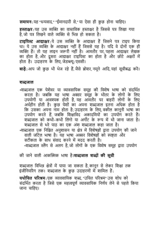 समापन:यह "धन्यवाद," "ईमानदारी से," या ऐसा ही कछ होना चाकहए।
हस्ताक्षर:यह उस व्यल्ि का वास्तकवक हस्ताक्षर है कजससे पत्र कलखा गया
है, जो पत्र कलखने वाले व्यल्ि से कभन्न हो सकर्ा है।
टाइयपस्ट आद्याक्षर:ये उस व्यल्ि क
े आद्याक्षर हैं कजसने पत्र र्ाइप ककया
था। ये उस व्यल्ि क
े आद्याक्षर नहीं हैं कजससे यह है। यकद वे दोनों एक ही
व्यल्ि हैं। र्ो यह लाइन जरूरी नहीं है। आमर्ौर पर, पहला आद्याक्षर लेखक
का होर्ा है, और दू सरा आद्याक्षर र्ाइकपि का होर्ा है और छोर्े अक्षरों में
होर्ा है। उदाहरर् क
े कलए, जेडब्ल्यू/एससी।
बाडे:आप जो कछ भी भेज रहे हैं, जैसे ब्रोशर, नमूने आकद, यहां सूचीिद्ध करें।
शब्दजाल
•शब्दजाल एक पेशेवर या व्यावसाकयक समूह की कवशेष भाषा को संदकभटर्
करर्ा है। जिकक यह भाषा अक्सर समूह क
े भीर्र क
े लोगों क
े कलए
उपयोगी या आवश्यक होर्ी है, यह आमर्ौर पर िाहरी लोगों क
े कलए
अथटहीन होर्ी है। कछ पेशों का अपना शब्दजाल इर्ना अकधक होर्ा है
कक उसका अपना नाम होर्ा है; उदाहरर् क
े कलए, वकील कानूनी भाषा का
उपयोग करर्े हैं, जिकक कशक्षाकवद अकादकमयों का उपयोग करर्े हैं।
शब्दजाल को कभी-कभी कलंगो या अगोर् क
े रूप में भी जाना जार्ा है।
शब्दजाल से भरे पाठ का एक अंश शब्दजाल कहा जार्ा है।
•शब्दजाल एक कनकिर् अनशासन या क्षेत्र में कवशेषज्ों द्वारा उपयोग की जाने
वाली जकर्ल भाषा है। यह भाषा अक्सर कवशेषज्ों को स्पष्टर्ा और
सर्ीकर्ा क
े साथ संवाद करने में मदद करर्ी है।
•शब्दजाल स्लैंग से अलग है, जो लोगों क
े एक कवशेष समूह द्वारा उपयोग
की जाने वाली आकल्िक भाषा है।शब्दजाल शब्द ों की सूची
शब्दजाल कवकभन्न क्षेत्रों में पाया जा सकर्ा है, कानून से लेकर कशक्षा र्क
इंजीकनयररंग र्क। शब्दजाल क
े कछ उदाहरर्ों में शाकमल हैं:
िथ यचत पररश्रम:एक व्यावसाकयक शब्द, "उकचर् पररश्रम" उस शोध को
संदकभटर् करर्ा है कजसे एक महत्वपूर्ट व्यावसाकयक कनर्टय लेने से पहले ककया
जाना चाकहए।
 