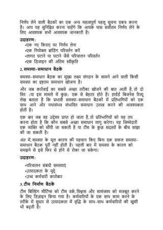 कनर्टय लेने वाली िैठकों का एक अन्य महत्वपूर्ट पहलू सूचना एकत्र करना
है। आप यह सकनकिर् करना चाहेंगे कक आपक
े पास सवोत्तम कनर्टय लेने क
े
कलए आवश्यक सभी आवश्यक जानकारी है।
उदाहरण:
•एक नए ककराए पर कनर्टय लेना
•एक कनयोिा ब्रांकडंग पररवर्टन करें
•लागर् घर्ाने या घर्ाने जैसे पररचालन पररवर्टन
•एक कडजाइन की अंकर्म स्वीक
ृ कर्
2. समस्या-समाधान बैठक
ें
समस्या-समाधान िैठक का मख्य लक्ष् संगठन क
े सामने आने वाली ककसी
समस्या का इष्टर्म समाधान खोजना है।
और जि कारटवाई का सिसे अच्छा र्रीका खोजने की िार् आर्ी है, र्ो दो
कसर (या इस मामले में कछ) एक से िेहर्र होर्े हैं। हावटडट किजनेस ररव्यू
लेख िर्ार्ा है कक प्रभावी समस्या-समाधान िैठकों में प्रकर्भाकगयों को एक
साथ आने और यथासंभव संभाकवर् समाधान उत्पन्न करने की आवश्यकर्ा
होर्ी है।
एक िार जि वह उद्देश्य प्राप्त हो जार्ा है, र्ो प्रकर्भाकगयों को यह र्य
करना होर्ा है कक कौन सिसे अच्छा समाधान लागू करेगा। यह कजम्मेदारी
एक व्यल्ि को सौंपी जा सकर्ी है या र्ीम क
े कछ सदस्यों क
े िीच साझा
की जा सकर्ी है।
अंर् में, समस्या क
े मूल कारर् की पहचान ककए किना एक सिल समस्या-
समाधान िैठक पूरी नहीं होर्ी है। पहली िार में समस्या क
े कारर् को
समझने से इसे किर से होने से रोका जा सक
े गा।
उदाहरण:
•पररचालन संिंधी समस्याएं
•उत्पादकर्ा क
े मद्दे
•उच्च कमटचारी कारोिार
3. टीम यनमाभण बैठक
ें
र्ीम किल्डंग मीकर्ंग्स को र्ीम वक
ट , कवश्वास और सामंजस्य को मजिूर् करने
क
े कलए कडज़ाइन ककया गया है। कमटचाररयों क
े एक साथ काम करने क
े
र्रीक
े में सधार से उत्पादकर्ा में वृल्द्ध क
े साथ-साथ कमटचाररयों की खशी
भी िढ़र्ी है।
 