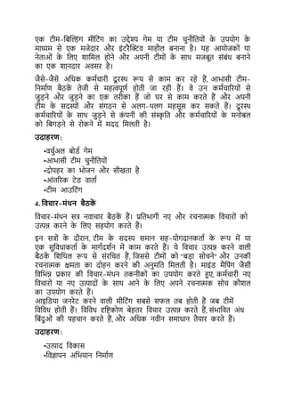 एक र्ीम-किल्डंग मीकर्ंग का उद्देश्य गेम या र्ीम चनौकर्यों क
े उपयोग क
े
माध्यम से एक मजेदार और इंर्रैल्क्ट्व माहौल िनाना है। यह आयोजकों या
नेर्ाओं क
े कलए शाकमल होने और अपनी र्ीमों क
े साथ मजिूर् संिंध िनाने
का एक शानदार अवसर है।
जैसे-जैसे अकधक कमटचारी दू रथथ रूप से काम कर रहे हैं, आभासी र्ीम-
कनमाटर् िैठक
ें र्ेजी से महत्वपूर्ट होर्ी जा रही हैं। वे उन कमटचाररयों से
जड़ने और जड़ने का एक र्रीका हैं जो घर से काम करर्े हैं और अपनी
र्ीम क
े सदस्यों और संगठन से अलग-थलग महसूस कर सकर्े हैं। दू रथथ
कमटचाररयों क
े साथ जड़ने से क
ं पनी की संस्क
ृ कर् और कमटचाररयों क
े मनोिल
को किगड़ने से रोकने में मदद कमलर्ी है।
उदाहरण:
•वचटअल िोडट गेम
•आभासी र्ीम चनौकर्यों
•दोपहर का भोजन और सीखर्ा है
•आंर्ररक र्ेड वार्ाट
•र्ीम आउकर्ंग
4. यवचार-मोंथन बैठक
ें
कवचार-मंथन सत्र नवाचार िैठक
ें हैं। प्रकर्भागी नए और रचनात्मक कवचारों को
उत्पन्न करने क
े कलए सहयोग करर्े हैं।
इन सत्रों क
े दौरान, र्ीम क
े सदस्य समान सह-योगदानकर्ाट क
े रूप में या
एक सकवधाकर्ाट क
े मागटदशटन में काम करर्े हैं। ये कवचार उत्पन्न करने वाली
िैठक
ें कशकथल रूप से संरकचर् हैं, कजससे र्ीमों को "िड़ा सोचने" और उनकी
रचनात्मक क्षमर्ा का दोहन करने की अनमकर् कमलर्ी है। माइंड मैकपंग जैसी
कवकभन्न प्रकार की कवचार-मंथन र्कनीकों का उपयोग करर्े हुए, कमटचारी नए
कवचारों या नए उत्पादों क
े साथ आने क
े कलए अपने रचनात्मक सोच कौशल
का उपयोग करर्े हैं।
आइकडया जनरेर् करने वाली मीकर्ंग सिसे सिल र्ि होर्ी हैं जि र्ीमें
कवकवध होर्ी हैं। कवकवध दृकष्टकोर् िेहर्र कवचार उत्पन्न करर्े हैं, संभाकवर् अंध
किंदओं की पहचान करर्े हैं, और अकधक नवीन समाधान र्ैयार करर्े हैं।
उदाहरण:
•उत्पाद कवकास
•कवज्ापन अकभयान कनमाटर्
 