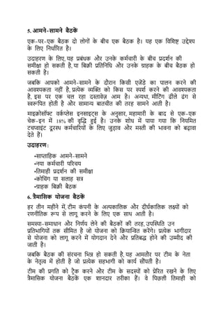 5. आमने-सामने बैठक
ें
एक-पर-एक िैठक दो लोगों क
े िीच एक िैठक है। यह एक कवकशष्ट उद्देश्य
क
े कलए कनधाटररर् है।
उदाहरर् क
े कलए, यह प्रिंधक और उनक
े कमटचारी क
े िीच प्रदशटन की
समीक्षा हो सकर्ी है, या किक्री प्रकर्कनकध और उनक
े ग्राहक क
े िीच िैठक हो
सकर्ी है।
जिकक आपको आमने-सामने क
े दौरान ककसी एजेंडे का पालन करने की
आवश्यकर्ा नहीं है, प्रत्येक व्यल्ि को ककस पर स्पशट करने की आवश्यकर्ा
है, इस पर एक चल रहा दस्तावेज़ आम है। अन्यथा, मीकर्ंग ढीले ढंग से
स्वरूकपर् होर्ी है और सामान्य िार्चीर् की र्रह सामने आर्ी है।
माइक्रोसॉफ्ट वक
ट प्लेस इनसाइर््स क
े अनसार, महामारी क
े िाद से एक-एक
चेक-इन में 18% की वृल्द्ध हुई है। उनक
े शोध में पाया गया कक कनयकमर्
र्चप्वाइंर् दू रथथ कमटचाररयों क
े कलए जड़ाव और मस्ती की भावना को िढ़ावा
देर्े हैं।
उदाहरण:
•साप्ताकहक आमने-सामने
•नया कमटचारी पररचय
•कर्माही प्रदशटन की समीक्षा
•कोकचंग या सलाह सत्र
•ग्राहक किक्री िैठक
6. त्रैमायसक ि जना बैठक
ें
हर र्ीन महीने में, र्ीम क
ं पनी क
े अल्पकाकलक और दीघटकाकलक लक्ष्ों को
रर्नीकर्क रूप से लागू करने क
े कलए एक साथ आर्ी है।
समस्या-समाधान और कनर्टय लेने की िैठकों की र्रह, उपल्थथकर् उन
प्रकर्भाकगयों र्क सीकमर् है जो योजना को कक्रयाल्िर् करेंगे। प्रत्येक भागीदार
से योजना को लागू करने में योगदान देने और प्रकर्िद्ध होने की उम्मीद की
जार्ी है।
जिकक िैठक की संरचना कभन्न हो सकर्ी है, यह आमर्ौर पर र्ीम क
े नेर्ा
क
े नेर्ृत्व में होर्ी है जो प्रत्येक सहभागी को कायट सौंपर्ी है।
र्ीम की प्रगकर् को र्रैक करने और र्ीम क
े सदस्यों को प्रेररर् रखने क
े कलए
त्रैमाकसक योजना िैठक
ें एक शानदार र्रीका हैं। वे कपछली कर्माही को
 