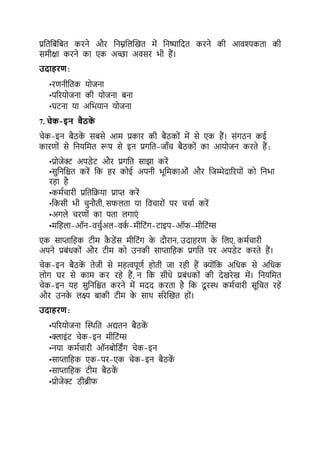 प्रकर्किंकिर् करने और कनम्नकलल्खर् में कनष्पाकदर् करने की आवश्यकर्ा की
समीक्षा करने का एक अच्छा अवसर भी हैं।
उदाहरण:
•रर्नीकर्क योजना
•पररयोजना की योजना िना
•घर्ना या अकभयान योजना
7. चेक-इन बैठक
ें
चेक-इन िैठक
ें सिसे आम प्रकार की िैठकों में से एक हैं। संगठन कई
कारर्ों से कनयकमर् रूप से इन प्रगकर्-जााँच िैठकों का आयोजन करर्े हैं:
•प्रोजेक्ट् अपडेर् और प्रगकर् साझा करें
•सकनकिर् करें कक हर कोई अपनी भूकमकाओं और कजम्मेदाररयों को कनभा
रहा है
•कमटचारी प्रकर्कक्रया प्राप्त करें
•ककसी भी चनौर्ी, सिलर्ा या कवचारों पर चचाट करें
•अगले चरर्ों का पर्ा लगाएं
•मकहला-ऑन-वचटअल-वक
ट -मीकर्ंग-र्ाइप-ऑि-मीकर्ंग्स
एक साप्ताकहक र्ीम क
ै डेंस मीकर्ंग क
े दौरान, उदाहरर् क
े कलए, कमटचारी
अपने प्रिंधकों और र्ीम को उनकी साप्ताकहक प्रगकर् पर अपडेर् करर्े हैं।
चेक-इन िैठक
ें र्ेजी से महत्वपूर्ट होर्ी जा रही हैं क्योंकक अकधक से अकधक
लोग घर से काम कर रहे हैं, न कक सीधे प्रिंधकों की देखरेख में। कनयकमर्
चेक-इन यह सकनकिर् करने में मदद करर्ा है कक दू रथथ कमटचारी सूकचर् रहें
और उनक
े लक्ष् िाकी र्ीम क
े साथ संरेल्खर् हों।
उदाहरण:
•पररयोजना ल्थथकर् अद्यर्न िैठक
ें
•क्लाइंर् चेक-इन मीकर्ंग्स
•नया कमटचारी ऑनिोकडिंग चेक-इन
•साप्ताकहक एक-पर-एक चेक-इन िैठक
ें
•साप्ताकहक र्ीम िैठक
ें
•प्रोजेक्ट् डीब्रीि
 