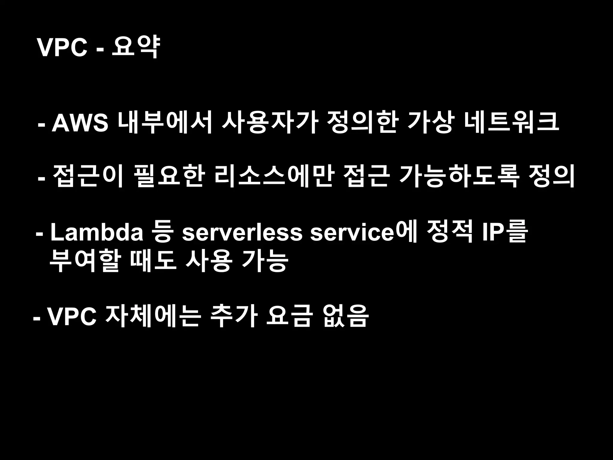 VPC - 요약
- AWS 내부에서 사용자가 정의한 가상 네트워크
- 접근이 필요한 리소스에만 접근 가능하도록 정의
- VPC 자체에는 추가 요금 없음
- Lambda 등 serverless service에 정적 IP를
부여할 때도 사용 가능
 