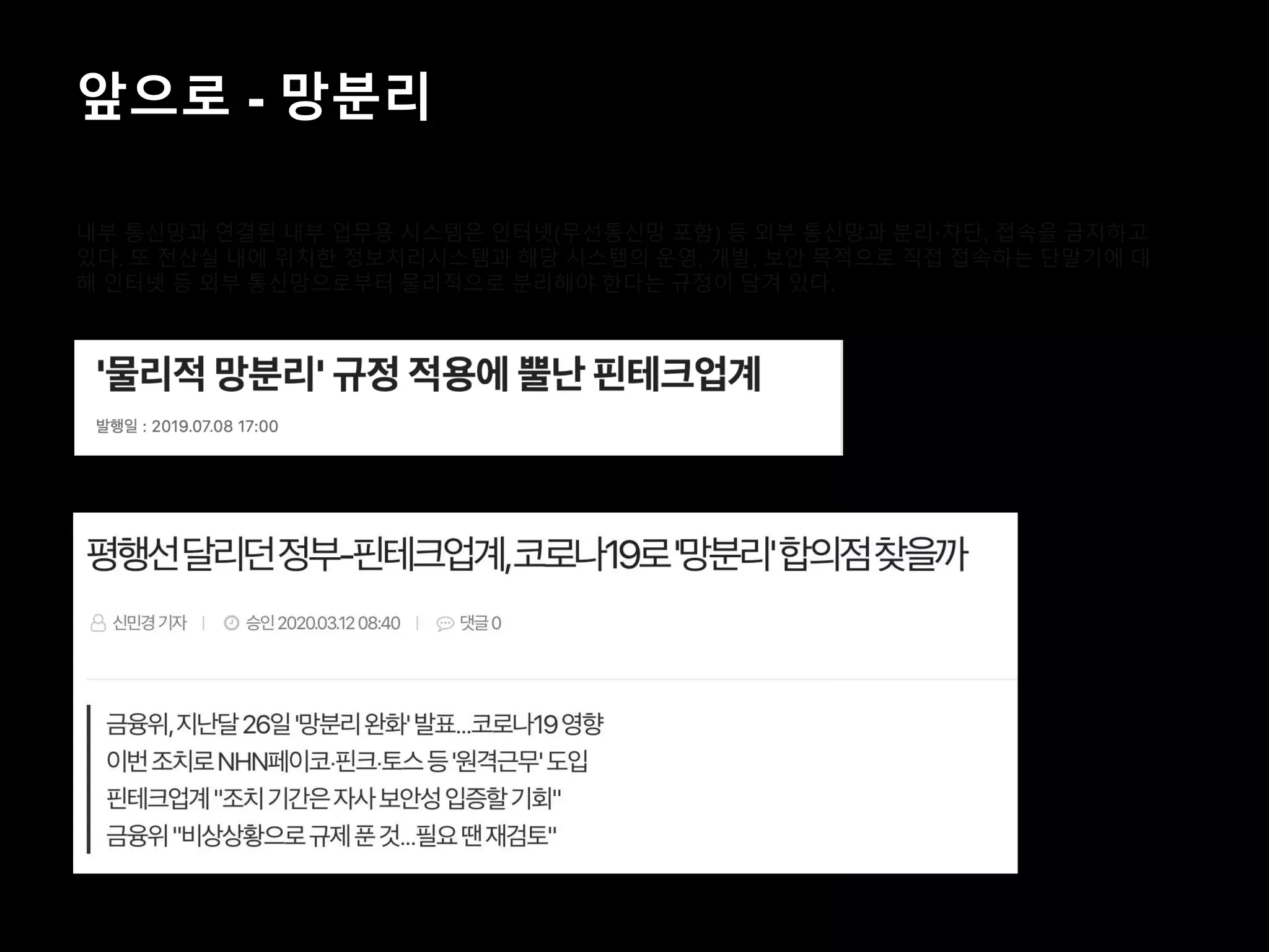앞으로 - 망분리
내부 통신망과 연결된 내부 업무용 시스템은 인터넷(무선통신망 포함) 등 외부 통신망과 분리·차단, 접속을 금지하고
있다. 또 전산실 내에 위치한 정보처리시스템과 해당 시스템의 운영, 개발, 보안 목적으로 직접 접속하는 단말기에 대
해 인터넷 등 외부 통신망으로부터 물리적으로 분리해야 한다는 규정이 담겨 있다.
 