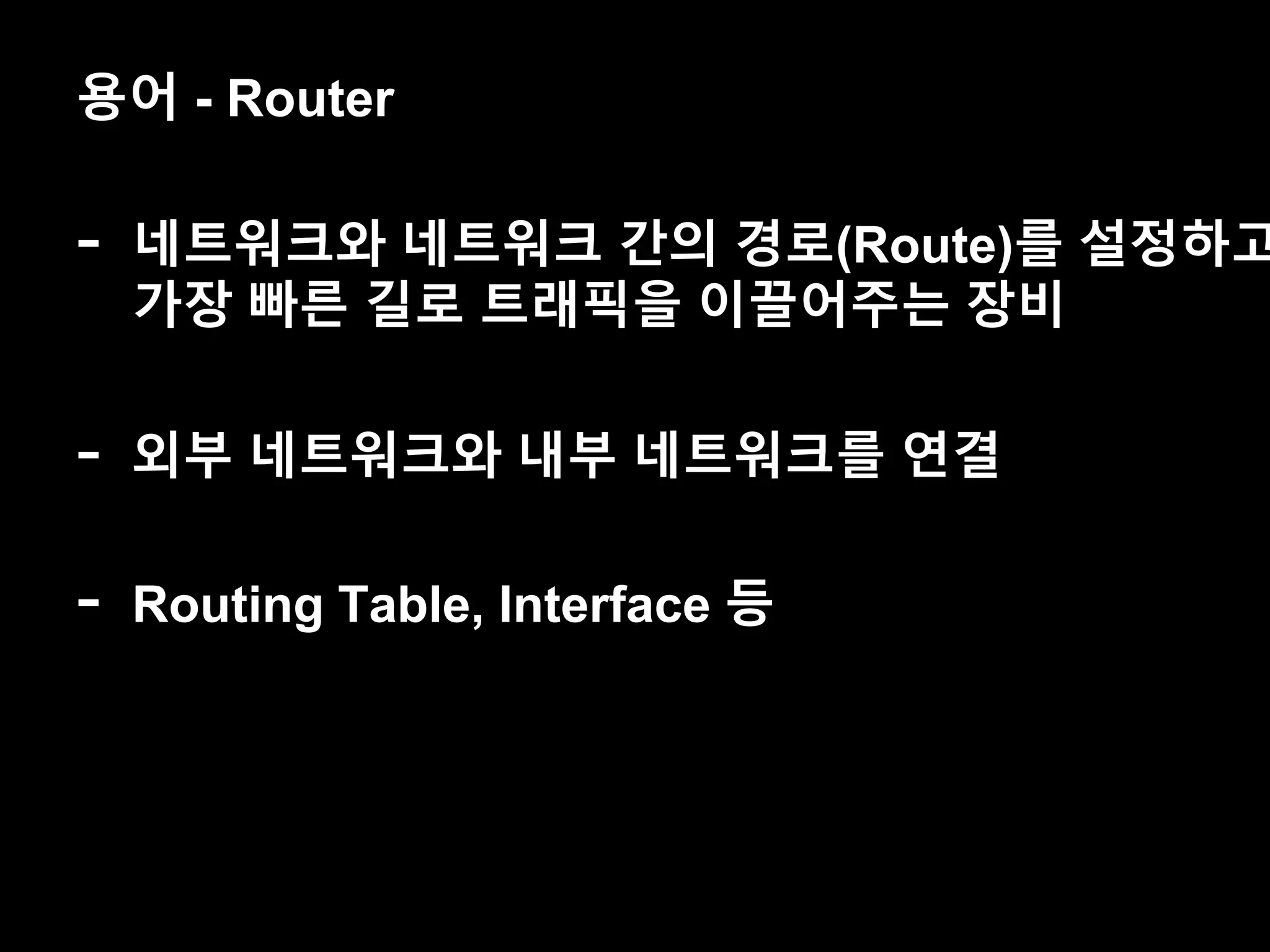 용어 - Router
- 네트워크와 네트워크 간의 경로(Route)를 설정하고
가장 빠른 길로 트래픽을 이끌어주는 장비
- 외부 네트워크와 내부 네트워크를 연결
- Routing Table, Interface 등
 