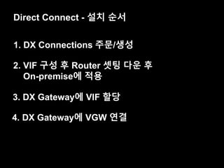 Direct Connect - 설치 순서
1. DX Connections 주문/생성
2. VIF 구성 후 Router 셋팅 다운 후
On-premise에 적용
3. DX Gateway에 VIF 할당
4. DX Gateway에 VGW 연결
 