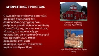 ΑΓΙΟΡΕΊΤΙΚΟΣ ΤΡΊΚΟΓΧΟΣ
Ο Αγιορείτικος τρίκογχος αποτελεί
μια μικρή παραλλαγή του
σταυροειδούς εγγεγραμμένου
ρυθμού με μοναδική διαφοροποίηση
την απόληξη της βόρειας και νότιας
πλευράς του ναού σε κόγχες
προκειμένου να στεγαστούν οι χοροί
των ιεροψαλτών. Ο τύπος
ονομάζεται έτσι γιατί
δημιουργήθηκε και συναντάται
κυρίως στο Άγιον Όρος .
Ιερά Μονή Μεγίστης
Λαύρας, Άγιον Όρος
Ιερά Μονή Βατοπεδίου, Άγιον
Όρος
 