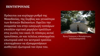 ΠΕΝΤΆΤΡΟΥΛΟΣ
Πρόκειται για κυρίαρχο ρυθμό της
Μακεδονίας, της Σερβίας και γενικότερα
των δυτικών Βαλκανίων. Οφείλει την
ονομασία του στην εισαγωγή τεσσάρων
επιπλέον σχετικά χαμηλών τρούλλων
στις γωνίες του ναού. Οι τέσσερις αυτοί
τρουλίσκοι, αν και τελείως αποκομμένοι
εσωτερικά από τον κεντρικό τρούλλο
επιτυγχάνουν να εξισορροπήσουν
αισθητικά εξωτερικά τον όγκο του.
Άγιος Γεώργιος ο Νεομάρτυρας,
Αιτωλοακαρνανία
 