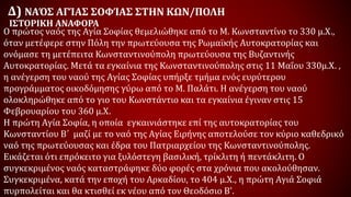 Δ) ΝΑΌΣ ΑΓΊΑΣ ΣΟΦΊΑΣ ΣΤΗΝ ΚΩΝ/ΠΟΛΗ
Ο πρώτος ναός της Αγία Σοφίας θεμελιώθηκε από το Μ. Κωνσταντίνο το 330 μ.Χ.,
όταν μετέφερε στην Πόλη την πρωτεύουσα της Ρωμαϊκής Αυτοκρατορίας και
ονόμασε τη μετέπειτα Κωνσταντινούπολη πρωτεύουσα της Βυζαντινής
Αυτοκρατορίας. Μετά τα εγκαίνια της Κωνσταντινούπολης στις 11 Μαΐου 330μ.Χ. ,
η ανέγερση του ναού της Αγίας Σοφίας υπήρξε τμήμα ενός ευρύτερου
προγράμματος οικοδόμησης γύρω από το Μ. Παλάτι. Η ανέγερση του ναού
ολοκληρώθηκε από το γιο του Κωνστάντιο και τα εγκαίνια έγιναν στις 15
Φεβρουαρίου του 360 μ.Χ.
Η πρώτη Αγία Σοφία, η οποία εγκαινιάστηκε επί της αυτοκρατορίας του
Κωνσταντίου Β΄ μαζί με το ναό της Αγίας Ειρήνης αποτελούσε τον κύριο καθεδρικό
ναό της πρωτεύουσας και έδρα του Πατριαρχείου της Κωνσταντινούπολης.
Εικάζεται ότι επρόκειτο για ξυλόστεγη βασιλική, τρίκλιτη ή πεντάκλιτη. Ο
συγκεκριμένος ναός καταστράφηκε δύο φορές στα χρόνια που ακολούθησαν.
Συγκεκριμένα, κατά την εποχή του Αρκαδίου, το 404 μ.Χ., η πρώτη Αγιά Σοφιά
πυρπολείται και θα κτισθεί εκ νέου από τον Θεοδόσιο Β'.
ΙΣΤΟΡΙΚΗ ΑΝΑΦΟΡΑ
 