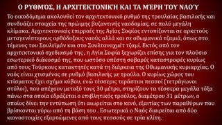 Ο ΡΥΘΜΌΣ, Η ΑΡΧΙΤΕΚΤΟΝΙΚΉ ΚΑΙ ΤΑ ΜΈΡΗ ΤΟΥ ΝΑΟΎ
Το οικοδόμημα ακολουθεί τον αρχιτεκτονικό ρυθμό της τρουλαίας βασιλικής και
συνδυάζει στοιχεία της πρώιμης βυζαντινής ναοδομίας, σε πολύ μεγάλη
κλίμακα. Αρχιτεκτονικές επιρροές της Αγίας Σοφίας εντοπίζονται σε αρκετούς
μεταγενέστερους ορθόδοξους ναούς αλλά και σε οθωμανικά τζαμιά, όπως στο
τέμενος του Σουλεϊμάν και στο Σουλταναχμέτ τζαμί. Εκτός από τον
αρχιτεκτονικό σχεδιασμό της , η Αγία Σοφία ξεχωρίζει επίσης για τον πλούσιο
εσωτερικό διάκοσμό της, που ωστόσο υπέστη σοβαρές καταστροφές κυρίως
από τους Τούρκους κατακτητές κατά τη διάρκεια της Οθωμανικής κυριαρχίας. Ο
ναός είναι χτισμένος σε ρυθμό βασιλικής με τρούλο. Ο κυρίως χώρος του
κτίσματος έχει σχήμα κύβου, ενώ τέσσερις τεράστιοι πεσσοί (τετράγωνοι
στύλοι), που απέχουν μεταξύ τους 30 μέτρα, στηρίζουν τα τέσσερα μεγάλα τόξα
πάνω στα οποία εδράζεται ο επιβλητικός τρούλος, διαμέτρου 31 μέτρων, ο
οποίος δίνει την εντύπωση ότι αιωρείται στο κενό, εξαιτίας των παραθύρων που
βρίσκονται γύρω από τη βάση του . Εσωτερικά ο Ναός διαιρείται από δύο
κιονοστοιχίες εξαρτώμενες από τους πεσσούς σε τρία κλίτη.
 