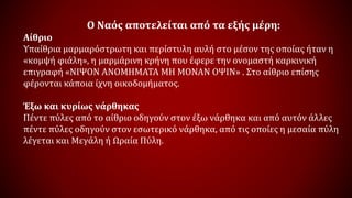 Ο Ναός αποτελείται από τα εξής μέρη:
Αίθριο
Υπαίθρια μαρμαρόστρωτη και περίστυλη αυλή στο μέσον της οποίας ήταν η
«κομψή φιάλη», η μαρμάρινη κρήνη που έφερε την ονομαστή καρκινική
επιγραφή «ΝΙΨΟΝ ΑΝΟΜΗΜΑΤΑ ΜΗ ΜΟΝΑΝ ΟΨΙΝ» . Στο αίθριο επίσης
φέρονται κάποια ίχνη οικοδομήματος.
Έξω και κυρίως νάρθηκας
Πέντε πύλες από το αίθριο οδηγούν στον έξω νάρθηκα και από αυτόν άλλες
πέντε πύλες οδηγούν στον εσωτερικό νάρθηκα, από τις οποίες η μεσαία πύλη
λέγεται και Μεγάλη ή Ωραία Πύλη.
 