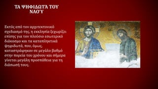 ΤΑ ΨΗΦΙΔΩΤΆ ΤΟΥ
ΝΑΟΎ
Εκτός από τον αρχιτεκτονικό
σχεδιασμό της, η εκκλησία ξεχωρίζει
επίσης για τον πλούσιο εσωτερικό
διάκοσμο και τα καταπληκτικά
ψηφιδωτά, που, όμως,
καταστράφηκαν σε μεγάλο βαθμό
στην πορεία του χρόνου και σήμερα
γίνεται μεγάλη προσπάθεια για τη
διάσωσή τους.
 