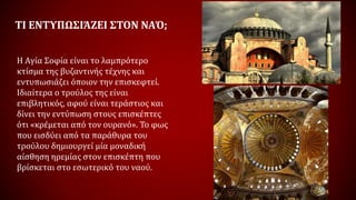ΤΙ ΕΝΤΥΠΩΣΙΆΖΕΙ ΣΤΟΝ ΝΑΌ;
Η Αγία Σοφία είναι το λαμπρότερο
κτίσμα της βυζαντινής τέχνης και
εντυπωσιάζει όποιον την επισκεφτεί.
Ιδιαίτερα ο τρούλος της είναι
επιβλητικός, αφού είναι τεράστιος και
δίνει την εντύπωση στους επισκέπτες
ότι «κρέμεται από τον ουρανό». Το φως
που εισδύει από τα παράθυρα του
τρούλου δημιουργεί μία μοναδική
αίσθηση ηρεμίας στον επισκέπτη που
βρίσκεται στο εσωτερικό του ναού.
 