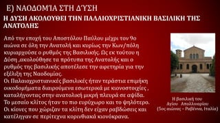 Ε) ΝΑΟΔΟΜΊΑ ΣΤΗ ΔΎΣΗ
Από την εποχή του Αποστόλου Παύλου μέχρι τον 9ο
αιώνα σε όλη την Ανατολή και κυρίως την Κων/πόλη
κυριαρχούσε ο ρυθμός της Βασιλικής. Ως εκ τούτου η
Δύση ,ακολούθησε τα πρότυπα της Ανατολής και ο
ρυθμός της βασιλικής αποτέλεσε την αφετηρία για την
εξέλιξη της Ναοδομίας.
Οι Παλαιοχριστιανικές βασιλικές ήταν τεράστια επιμήκη
οικοδομήματα διαιρούμενα εσωτερικά με κιονοστοιχίες ,
καταλήγοντας στην ανατολική μικρή πλευρά σε αψίδα.
Το μεσαίο κλίτος ήταν το πιο ευρύχωρο και το ψηλότερο.
Οι κίονες που χώριζαν τα κλίτη δεν είχαν ραβδώσεις και
κατέληγαν σε περίτεχνα κορινθιακά κιονόκρανα.
Η ΔΥΣΗ ΑΚΟΛΟΥΘΕΙ ΤΗΝ ΠΑΛΑΙΟΧΡΙΣΤΙΑΝΙΚΗ ΒΑΣΙΛΙΚΗ ΤΗΣ
ΑΝΑΤΟΛΗΣ
Η βασιλική του
Αγίου Απολλιναρίου
(5ος αιώνας – Ραβέννα, Ιταλία)
 