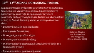10ΟΣ -12ΟΣ ΑΙΏΝΑΣ :ΡΟΜΑΝΙΚΌΣ ΡΥΘΜΌΣ
Ρωμαϊκά στοιχεία ανάμεικτα με ντόπια των ευρωπαϊκών
λαών , κυρίως γερμανικών φύλων, δημιούργησαν τη
βάση για την ανάπτυξη της ρομανικής τέχνης. Ο
ρομανικός ρυθμός γεννήθηκε στη Γαλλία και εξαπλώθηκε
σε όλη τη Δυτική Ευρώπη, κύρια χαρακτηριστικά του
είναι:
• Συμπαγή ογκώδη οικοδομήματα
• Επιβλητικές διαστάσεις
• Οι τοίχοι έχουν μεγάλο πάχος
• Οι κίονες και οι πεσσοί επίσης
• Οι πύργοι και τα καμπαναριά ξεπερνούν το ύψος της
σαμαρωτής στέγης
• Χρησιμοποιείται ημικυκλική αψίδα
Ναός του Αβαείου
των Βενεδικτίνων
στο Μούρμπαχ
(Νότια Αλσατία- 1160)
 