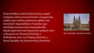 Είναι συνήθως τρίκλιτη βασιλική με μακρύ
εγκάρσιο κλίτος στα ανατολικά . Ο ρομανικός
ρυθμός έχει πολλές μικρότερες αψίδες που
αποτελούν παρεκκλήσια. Ο τρούλος έχει
κατάληξη πολυγωνική ή πυραμιδοειδή.
Χαρακτηριστικοί ναοί ρομανικού ρυθμού είναι
η Παναγία του Πουατιέ (Γαλλία), ο
Καθεδρικός ναός του Ντάραμ (Αγγλία), ο
Άγιος Ιάκωβος της Κομποστέλας (Ισπανία)
Άγιος Ιάκωβος της Κομποστέλας
 