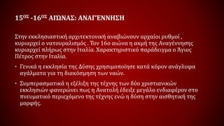 15ΟΣ -16ΟΣ ΑΙΏΝΑΣ: ΑΝΑΓΈΝΝΗΣΗ
Στην εκκλησιαστική αρχιτεκτονική αναβιώνουν αρχαίοι ρυθμοί ,
κυριαρχεί ο νατουραλισμός . Τον 16ο αιώνα η ακμή της Αναγέννησης
κυριαρχεί πλήρως στην Ιταλία. Χαρακτηριστικό παράδειγμα ο Άγιος
Πέτρος στην Ιταλία.
• Γενικά η εκκλησία της Δύσης χρησιμοποίησε κατά κόρον ανάγλυφα
αγάλματα για τη διακόσμηση των ναών.
• Συμπερασματικά η εξέλιξη της τέχνης των δύο χριστιανικών
εκκλησιών φανερώνει πως η Ανατολή έδειξε μεγάλο ενδιαφέρον στο
πνευματικό περιεχόμενο της τέχνης ενώ η δύση στην αισθητική της
μορφής.
 